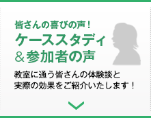 皆さんの喜びの声！ケーススタディ＆参加者の声／教室に通う皆さんの体験談と実際の効果をご紹介いたします！