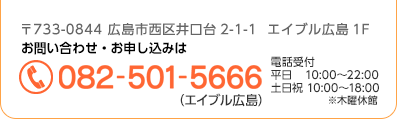 〒733-0844 広島市西区井口台2-1-1  エイブル広島1F お問い合わせ・お申し込みは＜電話番号＞082-501-5666（エイブル広島）