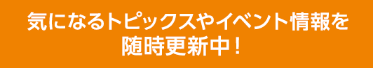 気になるトピックスやイベント情報を随時更新中！