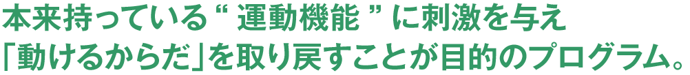 本来持っている“運動機能”に刺激を与え「動けるからだ」を取り戻すことが目的のプログラム。