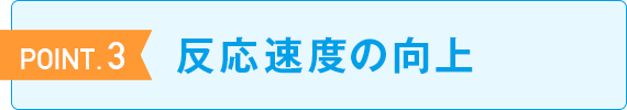 POINT.3 反応速度 の向上